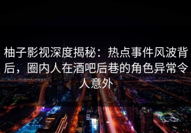 柚子影视深度揭秘：热点事件风波背后，圈内人在酒吧后巷的角色异常令人意外