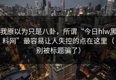 我原以为只是八卦，所谓“今日hlw黑料网”最容易让人失控的点在这里（别被标题骗了）
