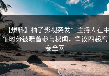 【爆料】柚子影视突发：主持人在中午时分被曝曾参与秘闻，争议四起席卷全网