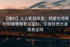 【爆料】人人影视突发：明星在傍晚时刻被曝曾参与猛料，引发轩然大波席卷全网