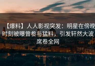 【爆料】人人影视突发：明星在傍晚时刻被曝曾参与猛料，引发轩然大波席卷全网