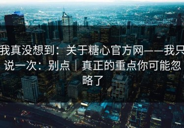 我真没想到：关于糖心官方网——我只说一次：别点｜真正的重点你可能忽略了