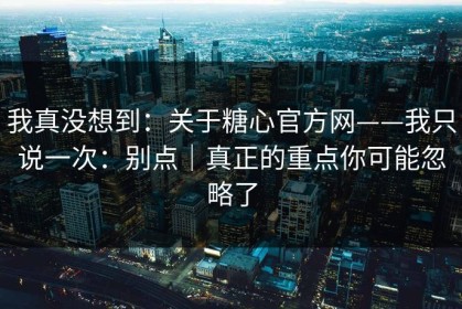 我真没想到：关于糖心官方网——我只说一次：别点｜真正的重点你可能忽略了
