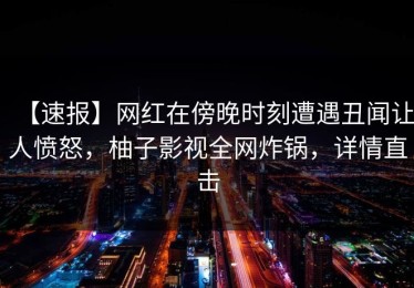 【速报】网红在傍晚时刻遭遇丑闻让人愤怒，柚子影视全网炸锅，详情直击