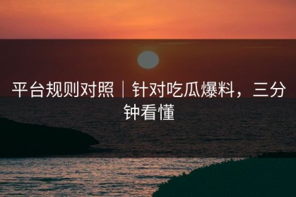 平台规则对照｜针对吃瓜爆料，三分钟看懂