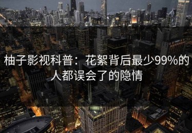 柚子影视科普：花絮背后最少99%的人都误会了的隐情