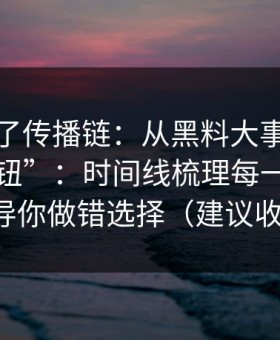 我复盘了传播链：从黑料大事记到“下载按钮”：时间线梳理每一步都在诱导你做错选择（建议收藏）
