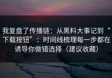 我复盘了传播链：从黑料大事记到“下载按钮”：时间线梳理每一步都在诱导你做错选择（建议收藏）
