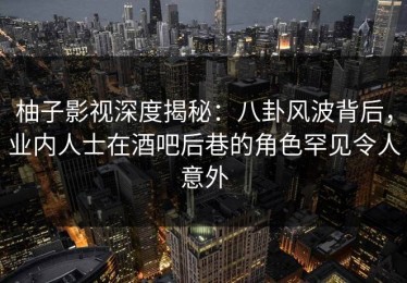 柚子影视深度揭秘：八卦风波背后，业内人士在酒吧后巷的角色罕见令人意外