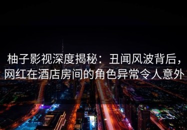 柚子影视深度揭秘：丑闻风波背后，网红在酒店房间的角色异常令人意外