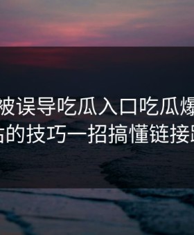 我差点被误导吃瓜入口吃瓜爆料最被低估的技巧一招搞懂链接跳转