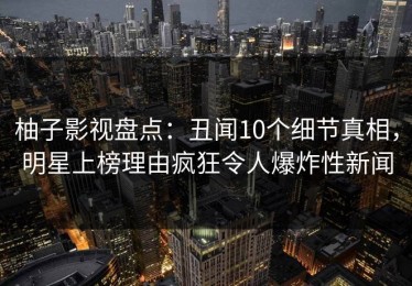 柚子影视盘点：丑闻10个细节真相，明星上榜理由疯狂令人爆炸性新闻