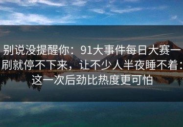 别说没提醒你：91大事件每日大赛一刷就停不下来，让不少人半夜睡不着：这一次后劲比热度更可怕