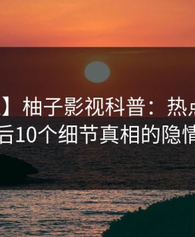 【紧急】柚子影视科普：热点事件背后10个细节真相的隐情