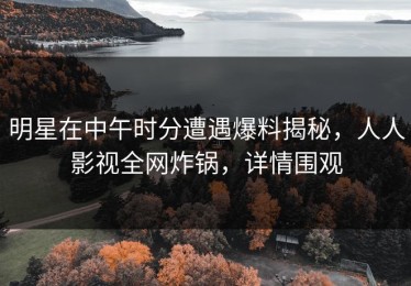 明星在中午时分遭遇爆料揭秘，人人影视全网炸锅，详情围观