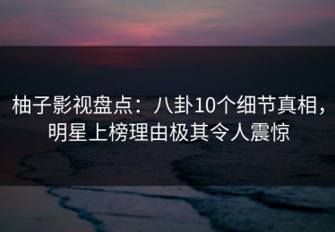 柚子影视盘点：八卦10个细节真相，明星上榜理由极其令人震惊