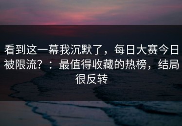 看到这一幕我沉默了，每日大赛今日被限流？：最值得收藏的热榜，结局很反转