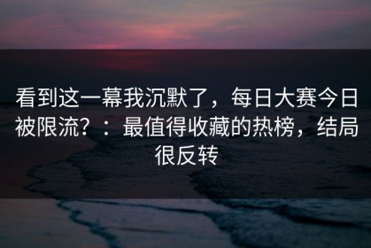 看到这一幕我沉默了，每日大赛今日被限流？：最值得收藏的热榜，结局很反转