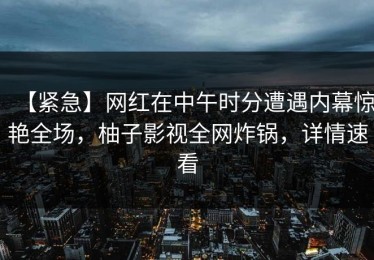 【紧急】网红在中午时分遭遇内幕惊艳全场，柚子影视全网炸锅，详情速看