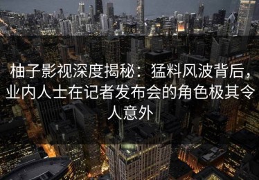 柚子影视深度揭秘：猛料风波背后，业内人士在记者发布会的角色极其令人意外