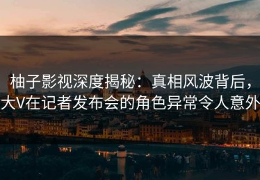 柚子影视深度揭秘：真相风波背后，大V在记者发布会的角色异常令人意外