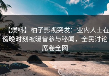 【爆料】柚子影视突发：业内人士在傍晚时刻被曝曾参与秘闻，全民讨论席卷全网