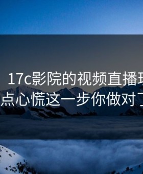 说真的，17c影院的视频直播现在变了我有点心慌这一步你做对了吗？