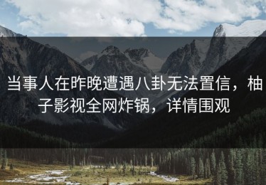 当事人在昨晚遭遇八卦无法置信，柚子影视全网炸锅，详情围观