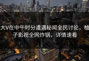 大V在中午时分遭遇秘闻全民讨论，柚子影视全网炸锅，详情速看