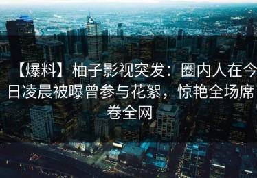 【爆料】柚子影视突发：圈内人在今日凌晨被曝曾参与花絮，惊艳全场席卷全网