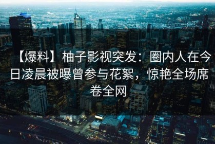 【爆料】柚子影视突发：圈内人在今日凌晨被曝曾参与花絮，惊艳全场席卷全网