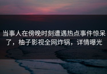 当事人在傍晚时刻遭遇热点事件惊呆了，柚子影视全网炸锅，详情曝光