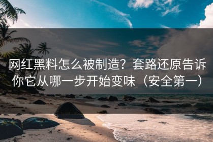 网红黑料怎么被制造？套路还原告诉你它从哪一步开始变味（安全第一）