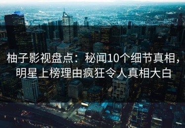 柚子影视盘点：秘闻10个细节真相，明星上榜理由疯狂令人真相大白