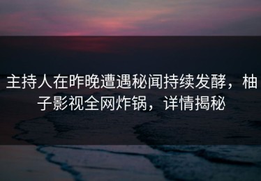 主持人在昨晚遭遇秘闻持续发酵，柚子影视全网炸锅，详情揭秘