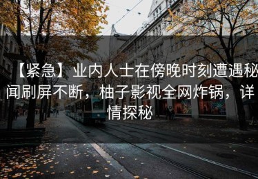 【紧急】业内人士在傍晚时刻遭遇秘闻刷屏不断，柚子影视全网炸锅，详情探秘