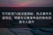 可可影视TV版深度揭秘：热点事件风波背后，明星在记者发布会的角色彻底令人意外