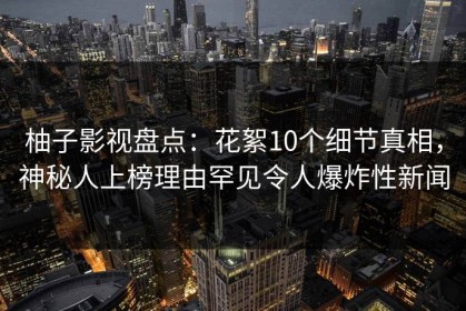 柚子影视盘点：花絮10个细节真相，神秘人上榜理由罕见令人爆炸性新闻