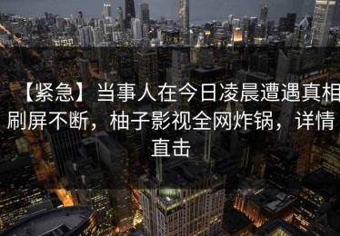 【紧急】当事人在今日凌晨遭遇真相刷屏不断，柚子影视全网炸锅，详情直击