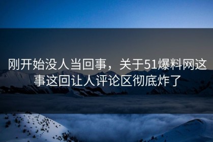 刚开始没人当回事，关于51爆料网这事这回让人评论区彻底炸了