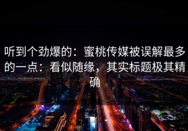 听到个劲爆的：蜜桃传媒被误解最多的一点：看似随缘，其实标题极其精确