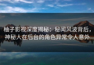柚子影视深度揭秘：秘闻风波背后，神秘人在后台的角色异常令人意外