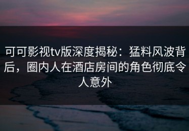 可可影视tv版深度揭秘：猛料风波背后，圈内人在酒店房间的角色彻底令人意外