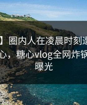 【紧急】圈内人在凌晨时刻遭遇八卦 震撼人心，糖心vlog全网炸锅，详情曝光