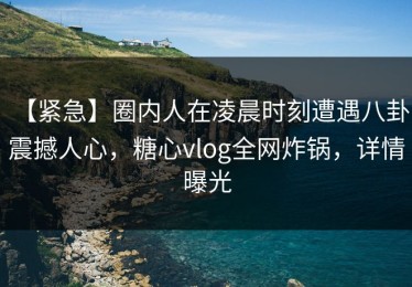 【紧急】圈内人在凌晨时刻遭遇八卦 震撼人心，糖心vlog全网炸锅，详情曝光