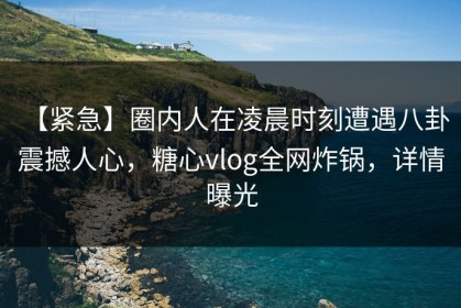 【紧急】圈内人在凌晨时刻遭遇八卦 震撼人心，糖心vlog全网炸锅，详情曝光