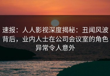 速报：人人影视深度揭秘：丑闻风波背后，业内人士在公司会议室的角色异常令人意外