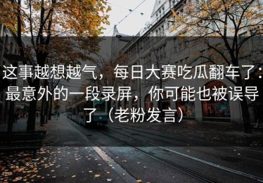这事越想越气，每日大赛吃瓜翻车了：最意外的一段录屏，你可能也被误导了（老粉发言）
