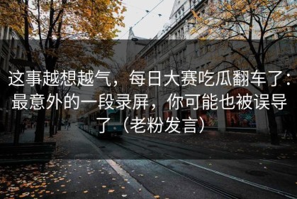 这事越想越气，每日大赛吃瓜翻车了：最意外的一段录屏，你可能也被误导了（老粉发言）
