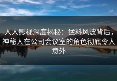 人人影视深度揭秘：猛料风波背后，神秘人在公司会议室的角色彻底令人意外